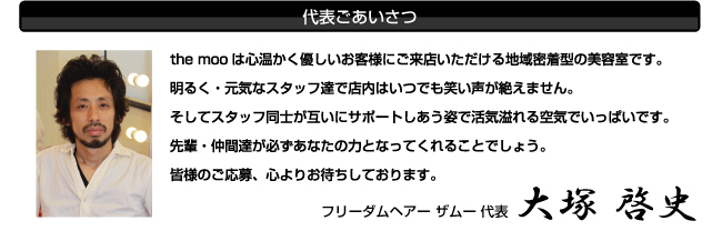 the mooは心温かく優しいお客様にご来店いただける地域密着型の美容室です。
明るく・元気なスタッフ達で店内はいつでも笑い声が絶えません。
そしてスタッフ同士が互いにサポートしあう姿で活気溢れる空気でいっぱいです。
先輩・仲間達が必ずあなたの力となってくれることでしょう。